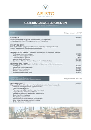 CATERINGMOGELIJKHEDEN
                                              PRIJZEN ZIJN GELDIG TOT 1 AUGUSTUS 2013




DINER                                                                                   K Prijs per persoon incl. BTW


DAGSCHOTEL                                                                                                  € 15,50
Dagelijks wisselende dagschotel. Keuze uit vlees / vis / vegetarisch
met aardappelgarnituur / frites, groenten en een frisse salade

DRIE GANGENDINER *                                                                                          € 32,50
Een uitgebreid drie gangendiner dat voor uw gezelschap samengesteld wordt.
* Uiterlijk drie werkdagen voor de bijeenkomst reserveren


SEIZOENSCHOTEL NAJAAR * Uiterlijk drie werkdagen voor uw bijeenkomst reserveren
    Andijviestamppot met rookspek                                                                           € 12,50
    Wilde spinazie stamppot met spek                                                                         € 9,50
    Zuurkoolstamppot met spek                                                                                € 9,50
    Vlaamse runderstoofschotel                                                                              € 17,50
    Osso bucco Milanaise (Italiaans vleesgerecht van kalfsschenkels)                                        € 16,50

SEIZOENSCHOTEL VOORJAAR * Uiterlijk drie werkdagen voor uw bijeenkomst reserveren
    Mixed grill                                                                                             € 20,50
    Kalkoenfilet met appel en rozijn                                                                        € 12,50
    Speenkotelet in honingsaus                                                                              € 17,50
    Zalmfilet in kreeftensaus                                                                               € 12,50
    Mosselen op traditionele wijze                                                                          € 16,50



BUFFETTEN (vanaf 25 personen)                                                           K Prijs per persoon incl. BTW
* Graag uiterlijk vijf werkdagen voor uw bijeenkomst reserveren


INDONESISCH BUFFET		                			                                                                     € 35,75
Uitgebreid buffet met heerlijke gerechten uit de indonesische keuken waaronder:
    Soto Ajam (krachtige, heldere kippenbouillion)
    Nasi Goreng en witte rijst
    Ajam asem manis (kip in zoetzure saus met ananas)
    Daging Rendang (rundvlees met kokos)
    Babi Ketjap (gesmoord varkensvlees in ketjapsaus)
    Sateh Ajam (kip in satésaus)
    Ikan Goreng (victoriabaars)
    Sambal goring buncies (boontjes in pittige saus)
    Sayur Lodeh (gemengde groenten in kokos)
    Spekkoek en verse fruitsalade
 