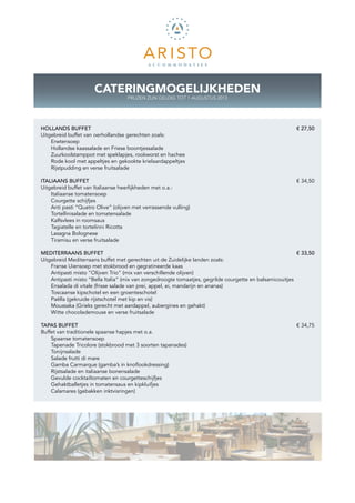 CATERINGMOGELIJKHEDEN
                                   PRIJZEN ZIJN GELDIG TOT 1 AUGUSTUS 2013




HOLLANDS BUFFET						                                                                                    € 27,50
Uitgebreid buffet van oerhollandse gerechten zoals:
    Erwtensoep
    Hollandse kaassalade en Friese boontjessalade
    Zuurkoolstamppot met speklapjes, rookworst en hachee
    Rode kool met appeltjes en gekookte krielaardappeltjes
    Rijstpudding en verse fruitsalade

ITALIAANS BUFFET									                                                                                € 34,50
Uitgebreid buffet van Italiaanse heerlijkheden met o.a.:
    Italiaanse tomatensoep
    Courgette schijfjes
    Anti pasti “Quatro Olive” (olijven met verrassende vulling)
    Tortellinisalade en tomatensalade
    Kalfsvlees in roomsaus
    Tagiatelle en tortelinni Ricotta
    Lasagna Bolognese
    Tiramisu en verse fruitsalade

MEDITERRAANS BUFFET									                                                                              € 33,50
Uitgebreid Mediterraans buffet met gerechten uit de Zuidelijke landen zoals:
    Franse Uiensoep met stokbrood en gegratineerde kaas
    Antipasti misto “Olijven Trio” (mix van verschillende olijven)
    Antipasti misto “Bella Italia” (mix van zongedroogte tomaatjes, gegrilde courgette en balsamicouitjes
    Ensalada di vitale (frisse salade van prei, appel, ei, mandarijn en ananas)
    Toscaanse kipschotel en een groenteschotel
    Paëlla (gekruide rijstschotel met kip en vis)
    Moussaka (Grieks gerecht met aardappel, aubergines en gehakt)
    Witte chocolademouse en verse fruitsalade

TAPAS BUFFET										                                                                                   € 34,75
Buffet van traditionele spaanse hapjes met o.a.
    Spaanse tomatensoep
    Tapenade Tricolore (stokbrood met 3 soorten tapanades)
    Tonijnsalade
    Salade frutti di mare
    Gamba Carmarque (gamba’s in knoflookdressing)
    Rijstsalade en italiaanse bonensalade
    Gevulde cocktailtomaten en courgetteschijfjes
    Gehaktballetjes in tomatensaus en kipkluifjes
    Calamares (gebakken inktvisringen)
 