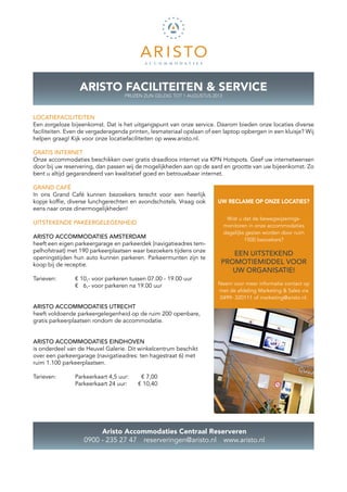 ARISTO FACILITEITEN & SERVICE
                                    PRIJZEN ZIJN GELDIG TOT 1 AUGUSTUS 2013



LOCATIEFACILITEITEN
Een zorgeloze bijeenkomst. Dat is het uitgangspunt van onze service. Daarom bieden onze locaties diverse
faciliteiten. Even de vergaderagenda printen, lesmateriaal opslaan of een laptop ­ pbergen in een kluisje? Wij
                                                                                 o
helpen graag! Kijk voor onze locatiefaciliteiten op www.aristo.nl.

GRATIS INTERNET
Onze accommodaties beschikken over gratis draadloos internet via KPN Hotspots. Geef uw internetwensen
door bij uw ­ eservering, dan passen wij de mogelijkheden aan op de aard en grootte van uw bijeenkomst. Zo
             r
bent u altijd gegarandeerd van kwalitatief goed en betrouwbaar internet.

GRAND CAFÉ
In ons Grand Café kunnen bezoekers terecht voor een heerlijk
k
­ opje koffie, diverse lunchgerechten en avondschotels. Vraag ook
eens naar onze dinermogelijkheden!
                                                                               Wist u dat de bewegwijzerings­
UITSTEKENDE PAKEERGELEGENHEID
                                                                              monitoren in onze accommodaties
                                                                              dagelijks gezien worden door ruim
ARISTO ACCOMMODATIES AMSTERDAM                                                         1500 bezoekers?
heeft een eigen parkeergarage en parkeerdek (navigatieadres tem-
pelhofstraat) met 190 parkeerplaatsen waar bezoekers tijdens onze
                                                                             EEN UITSTEKEND
openingstijden hun auto kunnen parkeren. Parkeermunten zijn te
koop bij de receptie.                                                     PROMOTIE­MIDDEL VOOR
                                                                             UW ORGANISATIE!
Tarieven: 	     € 10,- voor parkeren tussen 07.00 - 19.00 uur
		              € 6,- voor parkeren na 19.00 uur                         Neem voor meer informatie contact op
                                                                         met de afdeling Marketing & Sales via
                                                                         0499- 320111 of marketing@aristo.nl.
ARISTO ACCOMMODATIES UTRECHT
heeft voldoende parkeergelegenheid op de ruim 200 openbare,
gratis parkeerplaatsen rondom de accommodatie.


ARISTO ACCOMMODATIES EINDHOVEN
is onderdeel van de Heuvel Galerie. Dit winkelcentrum beschikt
over een parkeergarage (navigatieadres: ten hagestraat 6) met
ruim 1.100 parkeerplaatsen.

Tarieven: 	     Parkeerkaart 4,5 uur: 	    € 7,00
		              Parkeerkaart 24 uur: 	    € 10,40




                        Aristo Accommodaties Centraal Reserveren
                   0900 - 235 27 47  reserveringen@aristo.nl  www.aristo.nl
 