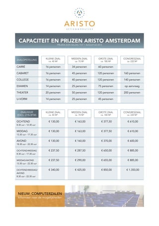 CAPACITEIT EN PRIJZEN ARISTO AMSTERDAM
                                  PRIJZEN ZIJN GELDIG TOT 1 AUGUSTUS 2013




                        KLEINE ZAAL           MIDDEN ZAAL             GROTE ZAAL     CONGRESZAAL
ZAALOPSTELLING
                          ca. 40 M²              ca. 70 M²              ca. 180 M²     ca. 220 M²

CARRÉ                   16 personen           34 personen            60 personen

CABARET                 16 personen           45 personen            120 personen    160 personen

COLLEGE                 16 personen           40 personen            120 personen    140 personen

EXAMEN                  14 personen           25 personen            75 personen     op aanvraag

THEATER                 20 personen           50 personen            120 personen    200 personen

U-VORM                  14 personen           25 personen            45 personen



   ZAALHUUR             KLEINE ZAAL           MIDDEN ZAAL             GROTE ZAAL     CONGRESZAAL
(EXCL. 21% BTW)           ca. 40 M²              ca. 70 M²              ca. 180 M²     ca. 220 M²


OCHTEND                   € 130,00               € 163,00               € 377,50       € 610,00
8.30 uur - 12.30 uur


MIDDAG                    € 130,00               € 163,00               € 377,50       € 610,00
13.30 uur - 17.30 uur


AVOND                     € 130,00               € 160,00               € 370,00       € 600,00
18.30 uur - 22.30 uur


OCHTEND/MIDDAG            € 237,50               € 287,50               € 650,00       € 885,00
8.30 uur - 17.30 uur


MIDDAG/AVOND              € 237,50               € 290,00               € 655,00       € 885,00
13.30 uur - 22.30 uur


OCHTEND/MIDDAG/           € 340,00               € 425,00               € 850,00      € 1.350,00
AVOND
8.30 uur - 22.30 uur




 NIEUW: COMPUTERZALEN
 Informeer naar de mogelijkheden
 