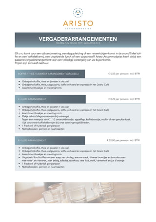 VERGADERARRANGEMENTEN
                                      PRIJZEN ZIJN GELDIG TOT 1 AUGUSTUS 2013



Of u nu komt voor een ochtendmeeting, een dagopleiding of een netwerkbijeenkomst in de avond? Met kof-
fie en een koffielekkernij, een uitgebreide lunch of een dagschotel? Aristo ­ ccommodaties heeft altijd een
                                                                            A
p
­ assend vergaderarrangement voor een volledige verzorging van uw bijeenkomst.
Prijzen zijn exclusief zaalhuur.



  KOFFIE / THEE / IJSWATER ARRANGEMENT (DAGDEEL)                                     K € 5,50 per persoon incl. BTW

   •  Onbeperkt koffie, thee en ijswater in de zaal
   •  Onbeperkt koffie, thee, cappuccino, koffie verkeerd en espresso in het Grand Café
   •  Assortiment koekjes en meetingmints



  4 - UURS ARRANGEMENT                                                               K € 8,25 per persoon incl. BTW


   •  Onbeperkt koffie, thee en ijswater in de zaal
   •  Onbeperkt koffie, thee, cappuccino, koffie verkeerd en espresso in het Grand Café
   •  Assortiment koekjes en meetingmints
   •  Plakje cake of slagroomsoesjes bij ontvangst
      Tegen een meerprijs van € 1,10: amandelbroodje, appelflap, koffiebroodje, muffin of een gevulde koek.
       Kijk voor meer koffielekkernijen bij onze cateringmogelijkheden. 	 	
   •  1 frisdrank of fruitbreak per persoon
   •  Notitieblokken, pennen en naamkaarten



  8 - UURS ARRANGEMENT                                                              K € 29,00 per persoon incl. BTW


   •  Onbeperkt koffie, thee en ijswater in de zaal
   •  Onbeperkt koffie, thee, cappuccino, koffie verkeerd en espresso in het Grand Café
   •  Assortiment koekjes en meetingmints
   •  Uitgebreid lunchbuffet met een soep van de dag, warme snack, diverse broodjes en broodsoorten
      met vlees- en viswaren, zoet beleg, salades, rauwkost, vers fruit, melk, karnemelk en jus d’orange
   •  1 frisdrank of fruitbreak per persoon
   •  Notitieblokken, pennen en naamkaarten
 