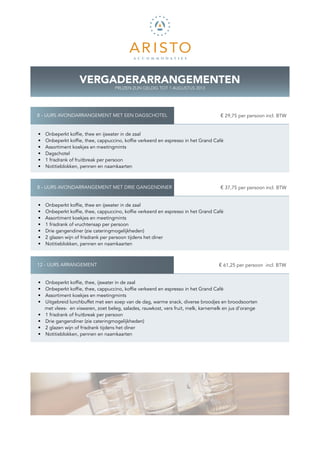VERGADERARRANGEMENTEN
                                     PRIJZEN ZIJN GELDIG TOT 1 AUGUSTUS 2013




8 - UURS AVONDARRANGEMENT MET EEN DAGSCHOTEL                                       K € 29,75 per persoon incl. BTW


•    Onbeperkt koffie, thee en ijswater in de zaal
•    Onbeperkt koffie, thee, cappuccino, koffie verkeerd en espresso in het Grand Café
•    Assortiment koekjes en meetingmints
•    Dagschotel
•    1 frisdrank of fruitbreak per persoon
•    Notitieblokken, pennen en naamkaarten



8 - UURS AVONDARRANGEMENT MET DRIE GANGENDINER                                     K € 37,75 per persoon incl. BTW


•    Onbeperkt koffie, thee en ijswater in de zaal
•    Onbeperkt koffie, thee, cappuccino, koffie verkeerd en espresso in het Grand Café
•    Assortiment koekjes en meetingmints
•    1 frisdrank of vruchtensap per persoon
•    Drie gangendiner (zie cateringmogelijkheden)
•    2 glazen wijn of frisdrank per persoon tijdens het diner
•    Notitieblokken, pennen en naamkaarten



12 - UURS ARRANGEMENT                                                              K € 61,25 per persoon incl. BTW


•    Onbeperkt koffie, thee, ijswater in de zaal
•    Onbeperkt koffie, thee, cappuccino, koffie verkeerd en espresso in het Grand Café
•    Assortiment koekjes en meetingmints
•    Uitgebreid lunchbuffet met een soep van de dag, warme snack, diverse broodjes en broodsoorten
     met vlees- en viswaren, zoet beleg, salades, rauwkost, vers fruit, melk, karnemelk en jus d’orange
•    1 frisdrank of fruitbreak per persoon
•    Drie gangendiner (zie cateringmogelijkheden)
•    2 glazen wijn of frisdrank tijdens het diner
•    Notitieblokken, pennen en naamkaarten
 