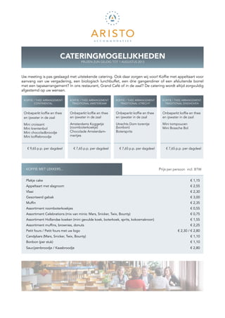 CATERINGMOGELIJKHEDEN
                                          PRIJZEN ZIJN GELDIG TOT 1 AUGUSTUS 2013



Uw meeting is pas geslaagd met uitstekende catering. Ook daar zorgen wij voor! Koffie met appeltaart voor
aanvang van uw vergadering, een biologisch lunchbuffet, een drie gangendiner of een afsluitende borrel
met een tapasarrangement? In ons restaurant, Grand Café of in de zaal? De catering wordt altijd zorgvuldig
afgestemd op uw wensen.

 KOFFIE / THEE ARRANGEMENT      KOFFIE / THEE ARRANGEMENT      KOFFIE / THEE ARRANGEMENT       KOFFIE / THEE ARRANGEMENT
        CONTINENTAL              TRADITIONAL AMSTERDAM           TRADITIONAL UTRECHT            TRADITIONAL EINDHOVEN


 Onbeperkt koffie en thee       Onbeperkt koffie en thee       Onbeperkt koffie en thee        Onbeperkt koffie en thee
 en ijswater in de zaal         en ijswater in de zaal         en ijswater in de zaal          en ijswater in de zaal

 Mini croissant                 Amsterdams Koggetje            Utrechts Dom torentje
                                                                            ­                  Mini tompoucen
 Mini krentenbol                (roomboterkoekje)              (bonbon)                        Mini Bossche Bol
 Mini chocoladbroodje           Chocolade Amsterdam-           Botersprits
 Mini koffiebroodje             mertjes


   € 9,65 p.p. per dagdeel        € 7,65 p.p. per dagdeel        € 7,65 p.p. per dagdeel         € 7,65 p.p. per dagdeel




  KOFFIE MET LEKKERS...                                                                    K Prijs per persoon incl. BTW


  Plakje cake                                                                                                     € 1,15
  Appeltaart met slagroom                                                                                         € 2,55
  Vlaai                                                                                                           € 2,30
  Gesorteerd gebak                                                                                                € 3,00
  Muffin                                                                                                          € 2,35
  Assortiment roomboterkoekjes                                                                                    € 0,55
  Assortiment Celebrations (mix van minis: Mars, Snicker, Twix, Bounty)                                           € 0,75
  Assortiment Hollandse koeken (mini gevulde koek, boterkoek, sprits, kokosmakroon)                               € 1,55
  Assortiment muffins, brownies, donuts                                                                           € 2,25
  Petit fours / Petit fours met uw logo                                                                  € 2,30 / € 2,80
  Candybars (Mars, Snicker, Twix, Bounty)                                                                         € 1,10
  Bonbon (per stuk)                                                                                               € 1,10
  Saucijzenbroodje / Kaasbroodje                                                                                  € 2,80
 