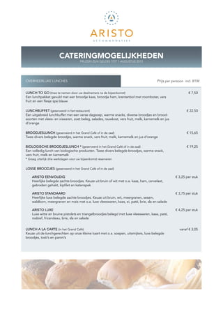 CATERINGMOGELIJKHEDEN
                                       PRIJZEN ZIJN GELDIG TOT 1 AUGUSTUS 2013




OVERHEERLIJKE LUNCHES                                                                 K Prijs per persoon incl. BTW


LUNCH TO GO (mee te nemen door uw deelnemers na de bijeenkomst)                                             € 7,50
Een lunchpakket gevuld met een broodje kaas, broodje ham, krentenbol met roomboter, vers
fruit en een flesje spa blauw

LUNCHBUFFET (geserveerd in het restaurant)                                                                 € 22,50
Een uitgebreid lunchbuffet met een verse dagsoep, warme snacks, diverse broodjes en brood-
soorten met vlees- en viswaren, zoet beleg, salades, rauwkost, vers fruit, melk, karnemelk en jus
d’orange

BROODJESLUNCH (geserveerd in het Grand Café of in de zaal)                                                 € 15,65
Twee divers belegde broodjes, warme snack, vers fruit, melk, karnemelk en jus d’orange

BIOLOGISCHE BROODJESLUNCH * (geserveerd in het Grand Café of in de zaal)                                   € 19,25
Een volledig lunch van biologische producten. Twee divers belegde broodjes, warme snack,
vers fruit, melk en karnemelk
* Graag uiterlijk drie werkdagen voor uw bijeenkomst reserveren


LOSSE BROODJES (geserveerd in het Grand Café of in de zaal)

    ARISTO EENVOUDIG                                                                                € 3,25 per stuk
    Heerlijke belegde zachte broodjes. Keuze uit bruin of wit met o.a. kaas, ham, cervelaat,
    g
    ­ ebraden gehakt, kipfilet en katenspek

    ARISTO STANDAARD                                                                                € 3,75 per stuk
    Heerlijke luxe belegde zachte broodjes. Keuze uit bruin, wit, meergranen, sesam,
    w
    ­ aldkorn, meergranen en mais met o.a. luxe vleeswaren, kaas, ei, paté, brie, sla en salade

    ARISTO LUXE                                                                                     € 4,25 per stuk
    Luxe witte en bruine pistolets en triangelbroodjes belegd met luxe vleeswaren, kaas, paté,
    rosbief, fricandeau, brie, sla en salade


LUNCH A LA CARTE (in het Grand Café)                                                                  vanaf € 3,05
Keuze uit de lunchgerechten op onze kleine kaart met o.a. soepen, uitsmijters, luxe belegde
broodjes, tosti’s en panini’s
 