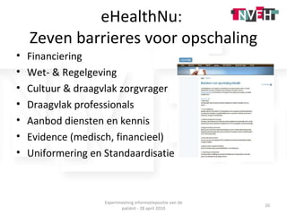 eHealthNu:  Zeven barrieres voor opschaling Expertmeeting informatiepositie van de patiënt - 28 april 2010 Financiering Wet- & Regelgeving Cultuur & draagvlak zorgvrager Draagvlak professionals Aanbod diensten en kennis Evidence (medisch, financieel) Uniformering en Standaardisatie 