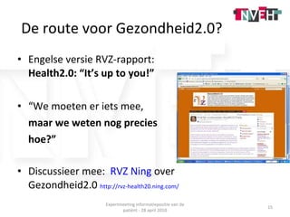 Engelse versie RVZ-rapport:  Health2.0: “It’s up to you!” “ We moeten er iets mee,  maar we weten nog precies  hoe?” Discussieer mee:  RVZ Ning  over Gezondheid2.0  http://rvz-health20.ning.com/ Expertmeeting informatiepositie van de patiënt - 28 april 2010 De route voor Gezondheid2.0? 