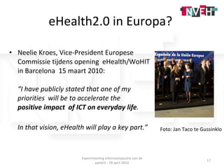 eHealth2.0 in Europa?  Neelie Kroes, Vice-President Europese Commissie tijdens opening  eHealth/WoHIT in Barcelona  15 maart 2010: “ I have publicly stated that one of my priorities  will be to accelerate the  positive impact  of ICT on everyday life .  In that vision, eHealth will play a key part.” Foto: Jan Taco te Gussinklo Expertmeeting informatiepositie van de patiënt - 28 april 2010 