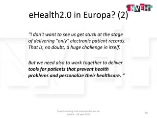 eHealth2.0 in Europa? (2) “ I don't want to see us get stuck at the stage of delivering &quot;only&quot; electronic patient records. That is, no doubt, a huge challenge in itself.  But we need also to work together to deliver  tools for patients that prevent health problems and personalize their healthcare.  “ Expertmeeting informatiepositie van de patiënt - 28 april 2010 