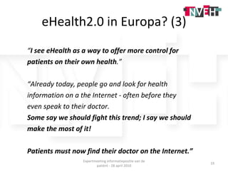 eHealth2.0 in Europa? (3) “ I see eHealth as a way to offer more control for  patients on their own health .” “ Already today, people go and look for health  information on a the Internet - often before they  even speak to their doctor.  Some say we should fight this trend; I say we should  make the most of it!  Patients must now find their doctor on the Internet.” Expertmeeting informatiepositie van de patiënt - 28 april 2010 