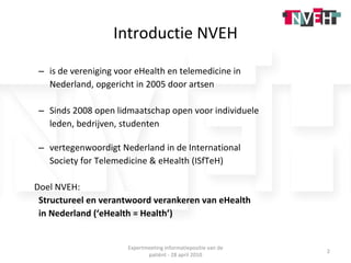 Introductie NVEH is de vereniging voor eHealth en telemedicine in  Nederland, opgericht in 2005 door artsen Sinds 2008 open lidmaatschap open voor individuele  leden, bedrijven, studenten vertegenwoordigt Nederland in de International  Society for Telemedicine & eHealth (ISfTeH) Doel NVEH: Structureel en verantwoord verankeren van eHealth  in Nederland (‘eHealth = Health’) Expertmeeting informatiepositie van de patiënt - 28 april 2010 