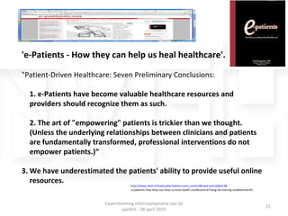 'e-Patients - How they can help us heal healthcare'.  &quot;Patient-Driven Healthcare: Seven Preliminary Conclusions: 1. e-Patients have become valuable healthcare resources and providers should recognize them as such. 2. The art of &quot;empowering&quot; patients is trickier than we thought. (Unless the underlying relationships between clinicians and patients are fundamentally transformed, professional interventions do not empower patients.)“ 3. We have underestimated the patients' ability to provide useful online resources. http://www.nveh.nl/index.php?option=com_content&view=article&id=88 :e-patients-how-they-can-help-us-heal-health-care&catid=67:blog-de-mening-van&Itemid=95 Expertmeeting informatiepositie van de patiënt - 28 april 2010 
