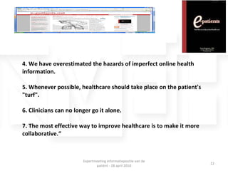 4. We have overestimated the hazards of imperfect online health information. 5. Whenever possible, healthcare should take place on the patient's &quot;turf&quot;. 6. Clinicians can no longer go it alone. 7. The most effective way to improve healthcare is to make it more collaborative.“ Expertmeeting informatiepositie van de patiënt - 28 april 2010 