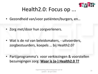 Health2.0: Focus op ... Gezondheid van/voor patiënten/burgers, en… Zorg met/door hun zorgverleners. Wat is de rol van beleidsmakers, - uitvoerders, zorgbestuurders, koepels … bij Health2.0? Partijprogramma’s  voor verkiezingen & voorstellen bezuinigingen zorg:  Waar is (e-) Health2.0 ?? Expertmeeting informatiepositie van de patiënt - 28 april 2010 