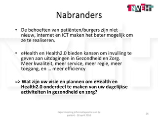 Nabranders De behoeften van patiënten/burgers zijn niet nieuw, internet en ICT maken het beter mogelijk om ze te realiseren. eHealth en Health2.0 bieden kansen om invulling te geven aan uitdagingen in Gezondheid en Zorg.  Meer kwaliteit, meer service, meer regie, meer toegang, en … meer efficiency => Wat zijn uw visie en plannen om eHealth en Health2.0 onderdeel te maken van uw dagelijkse activiteiten in gezondheid en zorg? Expertmeeting informatiepositie van de patiënt - 28 april 2010 