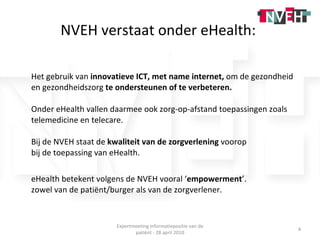 NVEH verstaat onder eHealth:  Het gebruik van  innovatieve ICT, met name internet,  om de gezondheid en gezondheidszorg  te ondersteunen of te verbeteren. Onder eHealth vallen daarmee ook zorg-op-afstand toepassingen zoals telemedicine en telecare. Bij de NVEH staat de  kwaliteit van de zorgverlening  voorop  bij de toepassing van eHealth.  eHealth betekent volgens de NVEH vooral ‘ empowerment ’.  zowel van de patiënt/burger als van de zorgverlener. Expertmeeting informatiepositie van de patiënt - 28 april 2010 