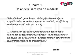 eHealth 1.0:  De andere kant van de medaille  “ E-health biedt grote kansen. Belangrijke kansen zijn de mogelijkheden tot verbetering van de kwaliteit, de efficiency en de toegankelijkheid van de zorg. …. … .E-health kan ook een hulpmiddel zijn om tegemoet te komen aan de toenemende zorgvraag – in belangrijke mate als gevolg van de vergrijzing – bij (toenemende) schaarste van zorgprofessionals op de arbeidsmarkt.” Bron? Expertmeeting informatiepositie van de patiënt - 28 april 2010 