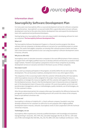  
 
 
 

 
Information sheet 

Sourceplicity Software Development Plan 
For many years now Sourceplicity offers co‐sourced development services for software companies 
at attractive prices.  Sourceplicity’s co‐sourced model offers a good alternative to lower software 
development costs but at the same time shorten development time and expand the development 
team with experienced and professional developers.  
Starting Spring 2010, Sourceplicity offers a new and unique model in developing software for start‐ 
up companies: The Sourceplicity Software Development Plan. 
What is it? 
The Sourceplicity Software Development Program is a financial incentive program that allows 
software start‐up companies to develop software at cost price for a pre‐defined project or certain 
period. This means that eligible companies can develop their software products better and faster 
with a short time‐to‐market period at a low cost using Sourceplicity’s software development centre 
in Kaunas, Lithuania. 
Why do we offer this? 
Sourceplicity wants to stimulate innovative companies in the most difficult phase of their existence, 
to support them with highly qualified resources to develop software and become successful in their 
target markets. Therefore Sourceplicity is prepared to invest in those companies by providing 
development services at cost price and share in the future success of these companies. 
How does it work? 
Once a start‐up company participates in the program, we jointly define the size and scope of the 
development. This can be product readiness, development time or any other logical criteria.  
The uniqueness in the co‐sourcing model is that the customer will decide jointly with Sourceplicity 
which Sourceplicity resources will be assigned to the project. Next to providing the resources, 
Sourceplicity co‐manages the resources together with the customer and supports the customer in 
the development process. Result is that the development team in Kaunas becomes an integrated 
part of the development team in house at the customer. Of course Sourceplicity can do more and 
provide project management, advice on methodologies, quality standards, use of technologies, etc. 
It’s the customer’s choice. 
After the pre‐determined period, the company either pays Sourceplicity the difference between the 
pre‐agreed commercial price or the outstanding amount will convert into shares of the company 
based on pre‐defined conversion rate. 
Who are we? 
Sourceplicity is a division of Uniplicity B.V., a Dutch software company, founded in 2005 that 
develops software for for customers as well as for its own purposes with a highly qualified 
development team in Kaunas, Lithuania. Sourceplicity works in close cooperation with the Technical 
University in Kaunas. 
Technologies, we use 
Sourceplicity offers experienced, University qualified developers with knowledge and experience 
inprogramming in Java/J2EE, .NET, PHP, Flex, and other languages like VB, C#, ASP etc. with wide 
use of XML technologies like XSD‐XML, XSL, XSL‐FO, XBRL with clear multilayer architecture ‐ AJAX, 
 