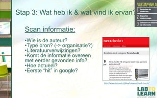 Stap 3: Wat heb ik & wat vind ik ervan?
Scan informatie:
•Wie is de auteur?
•Type bron? (-> organisatie?)
•Literatuurverwijzingen?
•Komt de informatie overeen
met eerder gevonden info?
•Hoe actueel?
•Eerste “hit” in google?
http://www.nrcnext.nl/blog/category/next-checkt/
 