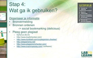 Stap 4:
Wat ga ik gebruiken?
Organiseer je informatie
• Bronvermelding
• Bronnen ordenen
-> social bookmarking (delicious)
• Pleeg geen plagiaat
– Ephorus (ELO)
– http://www.duplichecker.com/
– http://www.dustball.com/cs/plagiarism.checker/
– http://plagiarisma.net/
– http://www.plagiarismchecker.com/
– http://www.scanmyessay.com/ (software)
 