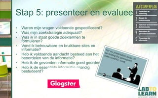 Stap 5: presenteer en evalueer
• Waren mijn vragen voldoende gespecificeerd?
• Was mijn zoekstrategie adequaat?
• Was ik in staat goede zoektermen te
formuleren?
• Vond ik betrouwbare en bruikbare sites en
informatie?
• Heb ik voldoende aandacht besteed aan het
beoordelen van de informatie?
• Heb ik de gevonden informatie goed geordend?
• Heb ik de essentiële informatie grondig
bestudeerd?
 