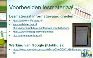 Voorbeelden lesmateriaal
Lesmateriaal informatievaardigheden:
• http://www.my-life-story.nl/
• www.webdetective.nl
• http://codenamefuture.nl/informatievaardigheden/
• http://www.ewallapp.com/flos/infova
• http://geheimagentaap.nl/
Werking van Google (Klokhuis):
• https://www.youtube.com/watch?v=cOVxOOH7LG0&feature=youtu.
be
 