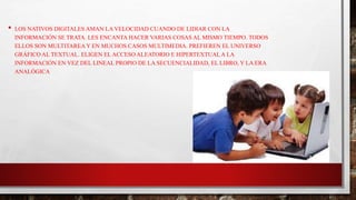 • LOS NATIVOS DIGITALES AMAN LA VELOCIDAD CUANDO DE LIDIAR CON LA
INFORMACIÓN SE TRATA. LES ENCANTA HACER VARIAS COSAS AL MISMO TIEMPO. TODOS
ELLOS SON MULTITAREA Y EN MUCHOS CASOS MULTIMEDIA. PREFIEREN EL UNIVERSO
GRÁFICO AL TEXTUAL. ELIGEN EL ACCESO ALEATORIO E HIPERTEXTUAL A LA
INFORMACIÓN EN VEZ DEL LINEAL PROPIO DE LA SECUENCIALIDAD, EL LIBRO, Y LA ERA
ANALÓGICA
 