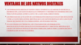 VENTAJAS DE LOS NATIVOS DIGITALES
• LOS INMIGRANTES DIGITALES TIENEN CIERTA TENDENCIAA GUARDAR EN SECRETO LA
INFORMACIÓN; LOS NATIVOS DIGITALES COMPARTEN Y DISTRIBUYEN INFORMACIÓN CON
TODA NATURALIDAD. (COMO LA GEN C DE LA QUE HABLA BRIAN SOLÍS)
• LOS PROCESOS DE ACTUACIÓN DE LOS INMIGRANTES DIGITALES SUELEN SER REFLEXIVOS
Y, POR LO TANTO MÁS LENTOS, MIENTRAS QUE LOS NATIVOS DIGITALES SON CAPACES DE
TOMAR DECISIONES DE UNA FORMA RÁPIDA, SIN PENSARLO MUCHO.
• EN LOS JUEGOS ELECTRÓNICOS, LOS UTILIZADOS POR LOS INMIGRANTES
DIGITALES SUELEN SER LINEALES EN FUNCIONAMIENTO Y OBJETIVOS, MIENTRAS QUE
LOS DE LOS NATIVOS DIGITALES SON MÁS COMPLEJOS, IMPLICANDO LA PARTICIPACIÓN Y
COORDINACIÓN DE MÁS JUGADORES.
 