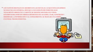 • LOS NATIVOS DIGITALES SE ABURREN EN LAS ESCUELAS. LO QUE ÉSTA LES OFRECE
NO SOLO NO LES INTERESA, SINO QUE A SUS OJOS PUEDE PARECER ALGO
TOTALMENTE OBSOLETO Y CARENTE DE SIGNIFICADO PARA SUS VIDAS.
ESTAMOS HABLANDO DE FORMAS DIFERENTES DE ACCEDER, USAR, CONSTRUIR Y
DISEMINAR LA INFORMACIÓN Y EL CONOCIMIENTO. SE TRATA DE UN CAMBIO
CULTURAL TRANSCENDENTAL.
 