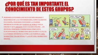 ¿POR QUÉ ES TAN IMPORTANTE EL
CONOCIMIENTO DE ESTOS GRUPOS?
• PODEMOS ENTENDER LOS NUEVOS DIPLOMADOS Y
MAESTRÍAS DE LAS UNIVERSIDADES, ESPECIALMENTE
EN EUROPA; PODEMOS ENTENDER LA ENORME
DIFERENCIA ENTRE QUE BARNES & NOBLE VAYAA
ONLINE Y QUE AMAZON HAYA NACIDO ONLINE… EN
SÍNTESIS, PODEMOS COMPRENDER CÓMO ESTÁ
FUNCIONANDO EL MARKETING HOY EN DÍA Y CUÁL ES
LA ENORME DIFERENCIA ENTRE LAS FAMOSAS 4 DEL
MARKETING TRADICIONAL Y LAS 4P´S DEL MARKETING
DIGITAL
 