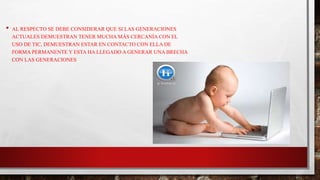 • AL RESPECTO SE DEBE CONSIDERAR QUE SI LAS GENERACIONES
ACTUALES DEMUESTRAN TENER MUCHA MÁS CERCANÍA CON EL
USO DE TIC, DEMUESTRAN ESTAR EN CONTACTO CON ELLA DE
FORMA PERMANENTE Y ESTA HA LLEGADO A GENERAR UNA BRECHA
CON LAS GENERACIONES
 