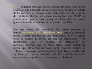 (Internet Message Access Protocol [Protocolo de Acceso
a Mensajes de Internet]), el cual se usa para coordinar el estado
de los correos electrónicos (leído, eliminado, movido) a través
de múltiples clientes de correo electrónico. Con IMAP, se
guarda una copia de cada mensaje en el servidor, de manera
que esta tarea de sincronización se pueda completar.
 Por esta razón, los servidores de correo entrante se
llaman o , según el protocolo
usado. Usando una analogía del mundo real, los MTA actúan
como la oficina de correo (el área de clasificación y de
transmisión, que se encarga del transporte del
mensaje), mientras que los MDA actúan como casillas de
correo, que almacenan mensajes (tanto como les permita su
volumen), hasta que los destinatarios controlan su casilla. Esto
significa que no es necesario que los destinatarios estén
conectados para poder enviarles un correo electrónico.
 