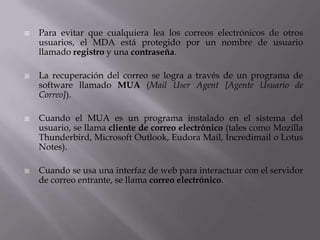  Para evitar que cualquiera lea los correos electrónicos de otros
usuarios, el MDA está protegido por un nombre de usuario
llamado registro y una contraseña.
 La recuperación del correo se logra a través de un programa de
software llamado MUA (Mail User Agent [Agente Usuario de
Correo]).
 Cuando el MUA es un programa instalado en el sistema del
usuario, se llama cliente de correo electrónico (tales como Mozilla
Thunderbird, Microsoft Outlook, Eudora Mail, Incredimail o Lotus
Notes).
 Cuando se usa una interfaz de web para interactuar con el servidor
de correo entrante, se llama correo electrónico.
 