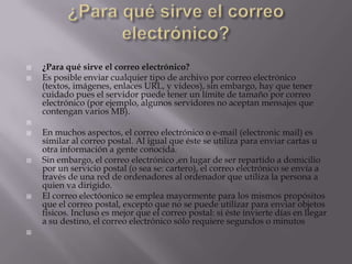  ¿Para qué sirve el correo electrónico?
 Es posible enviar cualquier tipo de archivo por correo electrónico
(textos, imágenes, enlaces URL, y videos), sin embargo, hay que tener
cuidado pues el servidor puede tener un límite de tamaño por correo
electrónico (por ejemplo, algunos servidores no aceptan mensajes que
contengan varios MB).

 En muchos aspectos, el correo electrónico o e-mail (electronic mail) es
similar al correo postal. Al igual que éste se utiliza para enviar cartas u
otra información a gente conocida.
 Sin embargo, el correo electrónico ,en lugar de ser repartido a domicilio
por un servicio postal (o sea se: cartero), el correo electrónico se envía a
través de una red de ordenadores al ordenador que utiliza la persona a
quien va dirigido.
 El correo electóonico se emplea mayormente para los mismos propósitos
que el correo postal, excepto que no se puede utilizar para enviar objetos
físicos. Incluso es mejor que el correo postal: si éste invierte días en llegar
a su destino, el correo electrónico sólo requiere segundos o minutos

 
