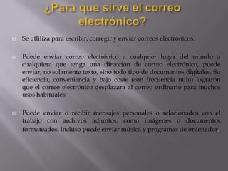  Se utliliza para escribir, corregir y enviar correos electrónicos.
 Puede enviar correo electrónico a cualquier lugar del mundo a
cualquiera que tenga una dirección de correo electrónico, puede
enviar, no solamente texto, sino todo tipo de documentos digitales. Su
eficiencia, conveniencia y bajo coste (con frecuencia nulo) lograron
que el correo electrónico desplazara al correo ordinario para muchos
usos habituales
 Puede enviar o recibir mensajes personales o relacionados con el
trabajo con archivos adjuntos, como imágenes o documentos
formateados. Incluso puede enviar música y programas de ordenador.
 