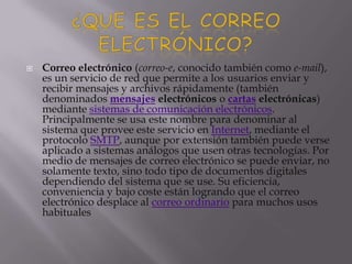  Correo electrónico (correo-e, conocido también como e-mail),
es un servicio de red que permite a los usuarios enviar y
recibir mensajes y archivos rápidamente (también
denominados mensajes electrónicos o cartas electrónicas)
mediante sistemas de comunicación electrónicos.
Principalmente se usa este nombre para denominar al
sistema que provee este servicio en Internet, mediante el
protocolo SMTP, aunque por extensión también puede verse
aplicado a sistemas análogos que usen otras tecnologías. Por
medio de mensajes de correo electrónico se puede enviar, no
solamente texto, sino todo tipo de documentos digitales
dependiendo del sistema que se use. Su eficiencia,
conveniencia y bajo coste están logrando que el correo
electrónico desplace al correo ordinario para muchos usos
habituales
 