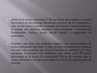  ¿Qué es el correo electrónico? En su forma más simple, el correo
electrónico es un mensaje electrónico enviado de un ordenador a
otro. Puede enviar o recibir mensajes personales o relacionados con
el trabajo con archivos adjuntos, como imágenes o documentos
formateados. Incluso puede enviar música y programas de
ordenador.
 Digamos que tiene un pequeño negocio con representantes de
ventas trabajando por todo el país. ¿Cómo mantenerse en contacto
con ellos sin acumular una enorme factura de teléfono? ¿O cómo
mantener el contacto con familiares que viven lejos? El correo
electrónico es la forma de conseguirlo. No es de extrañar que el
correo electrónico se haya convertido en el servicio más popular de
Internet.
 