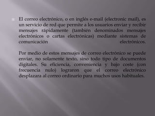  El correo electrónico, o en inglés e-mail (electronic mail), es
un servicio de red que permite a los usuarios enviar y recibir
mensajes rápidamente (también denominados mensajes
electrónicos o cartas electrónicas) mediante sistemas de
comunicación electrónicos.
Por medio de estos mensajes de correo electrónico se puede
enviar, no solamente texto, sino todo tipo de documentos
digitales. Su eficiencia, conveniencia y bajo coste (con
frecuencia nulo) lograron que el correo electrónico
desplazara al correo ordinario para muchos usos habituales.
 