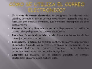  Un cliente de correo electrónico, un programa de software para
escribir, corregir y enviar correos electrónicos, generalmente está
formado por muchas ventanas. Las ventanas principales de este
software son:
 Entrante, Entrada, Bandeja de entrada: Representan la casilla de
correo principal que recibe correos electrónicos.
 Enviados, Bandeja de salida, Salida: Éstas son las copias de los
mensajes que se enviaron.
 Eliminados, Papelera: La papelera contiene los correos electrónicos
eliminados. Cuando los correos electrónicos se encuentran en la
papelera todavía se pueden recuperar. Para borrarlos
definitivamente, es necesario vaciar la papelera.
 Carpetas: La mayoría de los clientes guardan los correos
electrónicos en carpetas en el disco duro.
 