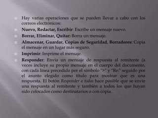  Hay varias operaciones que se pueden llevar a cabo con los
correos electrónicos:
 Nuevo, Redactar, Escribir: Escribe un mensaje nuevo.
 Borrar, Eliminar, Quitar: Borra un mensaje.
 Almacenar, Guardar, Copias de Seguridad, Borradores: Copia
el mensaje en un lugar más seguro.
 Imprimir: Imprime el mensaje.
 Responder: Envía un mensaje de respuesta al remitente (a
veces incluye su propio mensaje en el cuerpo del documento,
con cada línea precedida por el símbolo ">" y "Re:" seguido por
el asunto elegido como título para mostrar que es una
respuesta. El botón Responder a todos hace posible que se envíe
una respuesta al remitente y también a todos los que hayan
sido colocados como destinatarios o con copia.
 