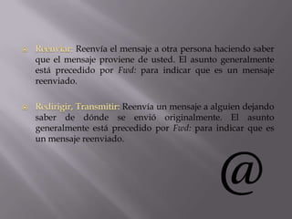 Reenvía el mensaje a otra persona haciendo saber
que el mensaje proviene de usted. El asunto generalmente
está precedido por Fwd: para indicar que es un mensaje
reenviado.
Reenvía un mensaje a alguien dejando
saber de dónde se envió originalmente. El asunto
generalmente está precedido por Fwd: para indicar que es
un mensaje reenviado.
 