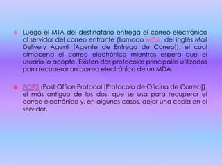  Luego el MTA del destinatario entrega el correo electrónico
al servidor del correo entrante (llamado del inglés Mail
Delivery Agent [Agente de Entrega de Correo]), el cual
almacena el correo electrónico mientras espera que el
usuario lo acepte. Existen dos protocolos principales utilizados
para recuperar un correo electrónico de un MDA:
(Post Office Protocol [Protocolo de Oficina de Correo]),
el más antiguo de los dos, que se usa para recuperar el
correo electrónico y, en algunos casos, dejar una copia en el
servidor.
 
