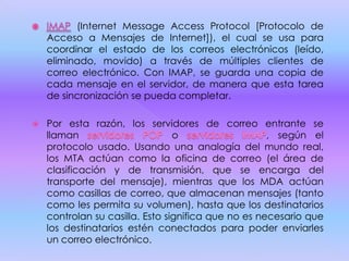 (Internet Message Access Protocol [Protocolo de
Acceso a Mensajes de Internet]), el cual se usa para
coordinar el estado de los correos electrónicos (leído,
eliminado, movido) a través de múltiples clientes de
correo electrónico. Con IMAP, se guarda una copia de
cada mensaje en el servidor, de manera que esta tarea
de sincronización se pueda completar.
 Por esta razón, los servidores de correo entrante se
llaman o , según el
protocolo usado. Usando una analogía del mundo real,
los MTA actúan como la oficina de correo (el área de
clasificación y de transmisión, que se encarga del
transporte del mensaje), mientras que los MDA actúan
como casillas de correo, que almacenan mensajes (tanto
como les permita su volumen), hasta que los destinatarios
controlan su casilla. Esto significa que no es necesario que
los destinatarios estén conectados para poder enviarles
un correo electrónico.
 