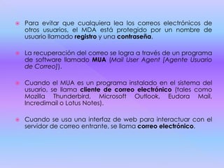  Para evitar que cualquiera lea los correos electrónicos de
otros usuarios, el MDA está protegido por un nombre de
usuario llamado registro y una contraseña.
 La recuperación del correo se logra a través de un programa
de software llamado MUA (Mail User Agent [Agente Usuario
de Correo]).
 Cuando el MUA es un programa instalado en el sistema del
usuario, se llama cliente de correo electrónico (tales como
Mozilla Thunderbird, Microsoft Outlook, Eudora Mail,
Incredimail o Lotus Notes).
 Cuando se usa una interfaz de web para interactuar con el
servidor de correo entrante, se llama correo electrónico.
 