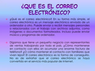  ¿Qué es el correo electrónico? En su forma más simple, el
correo electrónico es un mensaje electrónico enviado de un
ordenador a otro. Puede enviar o recibir mensajes personales
o relacionados con el trabajo con archivos adjuntos, como
imágenes o documentos formateados. Incluso puede enviar
música y programas de ordenador.
 Digamos que tiene un pequeño negocio con representantes
de ventas trabajando por todo el país. ¿Cómo mantenerse
en contacto con ellos sin acumular una enorme factura de
teléfono? ¿O cómo mantener el contacto con familiares que
viven lejos? El correo electrónico es la forma de conseguirlo.
No es de extrañar que el correo electrónico se haya
convertido en el servicio más popular de Internet.
 
