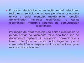  El correo electrónico, o en inglés e-mail (electronic
mail), es un servicio de red que permite a los usuarios
enviar y recibir mensajes rápidamente (también
denominados mensajes electrónicos o cartas
electrónicas) mediante sistemas de comunicación
electrónicos.
Por medio de estos mensajes de correo electrónico se
puede enviar, no solamente texto, sino todo tipo de
documentos digitales. Su eficiencia, conveniencia y
bajo coste (con frecuencia nulo) lograron que el
correo electrónico desplazara al correo ordinario para
muchos usos habituales.
 