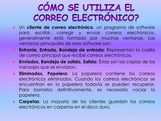  Un cliente de correo electrónico, un programa de software
para escribir, corregir y enviar correos electrónicos,
generalmente está formado por muchas ventanas. Las
ventanas principales de este software son:
 Entrante, Entrada, Bandeja de entrada: Representan la casilla
de correo principal que recibe correos electrónicos.
 Enviados, Bandeja de salida, Salida: Éstas son las copias de los
mensajes que se enviaron.
 Eliminados, Papelera: La papelera contiene los correos
electrónicos eliminados. Cuando los correos electrónicos se
encuentran en la papelera todavía se pueden recuperar.
Para borrarlos definitivamente, es necesario vaciar la
papelera.
 Carpetas: La mayoría de los clientes guardan los correos
electrónicos en carpetas en el disco duro.
 