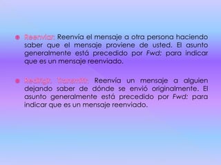 Reenvía el mensaje a otra persona haciendo
saber que el mensaje proviene de usted. El asunto
generalmente está precedido por Fwd: para indicar
que es un mensaje reenviado.
Reenvía un mensaje a alguien
dejando saber de dónde se envió originalmente. El
asunto generalmente está precedido por Fwd: para
indicar que es un mensaje reenviado.
 