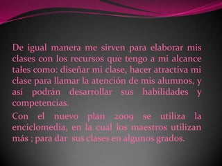 De igual manera me sirven para elaborar mis clases con los recursos que tengo a mi alcance tales como: diseñar mi clase, hacer atractiva mi clase para llamar la atención de mis alumnos, y así podrán desarrollar sus habilidades y competencias.Con el nuevo plan 2009 se utiliza la enciclomedia, en la cual los maestros utilizan más ; para dar  sus clases en algunos grados. 