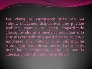 Las clases se enriquecen más con los videos, imágenes, diapositivas que pueden realizar, cuando se están impartiendo clases, los alumnos pueden interactuar más con sus compañeros y participar en clases, y motivarse por obtener mas información sobre algún tema de su interés. La forma de usar las herramientas debe de ser la adecuada y así obtener una utilidad.