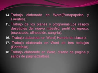 Trabajo elaborado en Word(Portapapeles y Fuentes).Trabajo de los planes y programas:Los rasgos deseables del nuevo maestro: perfil de egreso. (espaciado, alineación, sangría). Trabajo elaborado en Word( Horario de clases). Trabajo elaborado en Word de tres trabajos (Portafolio).Trabajo elaborado en Word, diseño de pagina y saltos de página(Saltos).